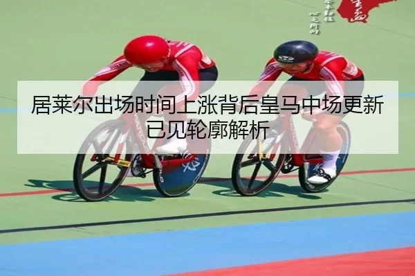 居莱尔出场时间上涨背后皇马中场更新已见轮廓解析